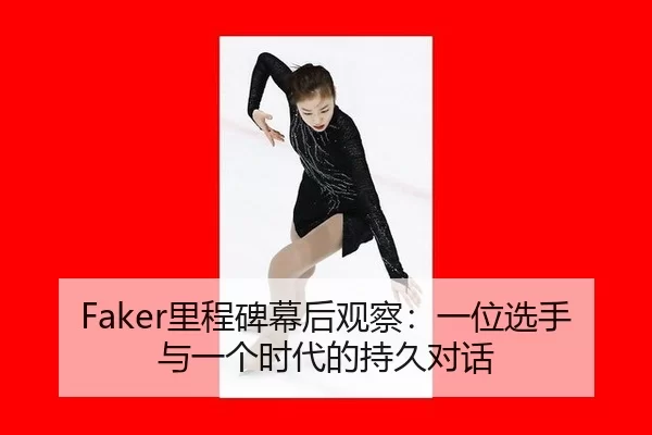 Faker里程碑幕后观察：一位选手与一个时代的持久对话